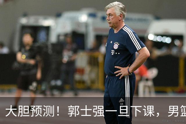 大胆预测！郭士强一旦下课，男篮新主帅99％在以下会在这三人之间产生